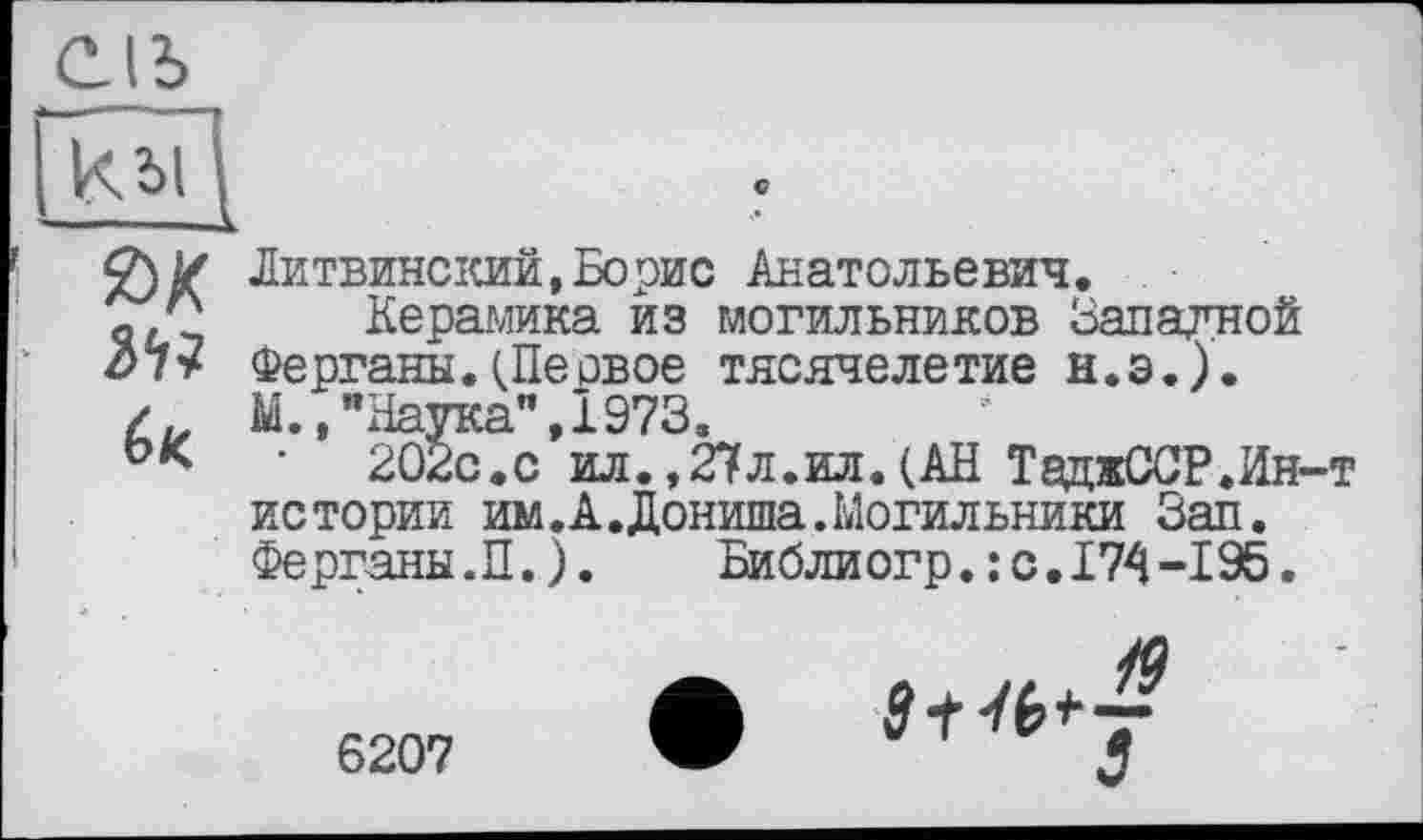 ﻿С
(>к.
Литвинский,Борис Анатольевич.
Керамика из могильников Западной Ферганы.(Неовое тясячелетие н.э.). М.,"Наука”,1973.
202с.с ил.,27л.ил.(АН ТаджССР,Ин-т истории им. А. Дониша. Могильники Зап. Ферганы.П.).	Библиогр.: с.174-195.
6207